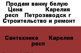  Продам ванну белую › Цена ­ 4 000 - Карелия респ., Петрозаводск г. Строительство и ремонт » Сантехника   . Карелия респ.